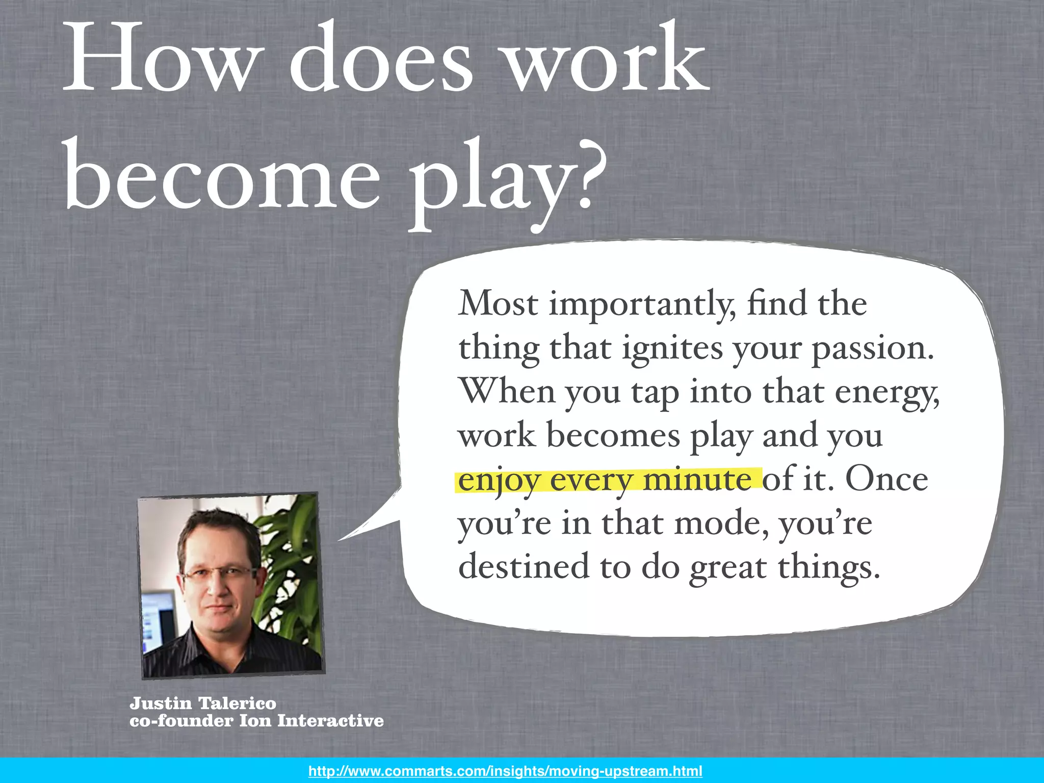 How does work
become play?
                                       Most importantly, ﬁnd the
                                       thing that ignites your passion.
                                       When you tap into that energy,
                                       work becomes play and you
                                       enjoy every minute of it. Once
                                       you’re in that mode, you’re
                                       destined to do great things.


 Justin Talerico
 co-founder Ion Interactive

                   http://www.commarts.com/insights/moving-upstream.html
 