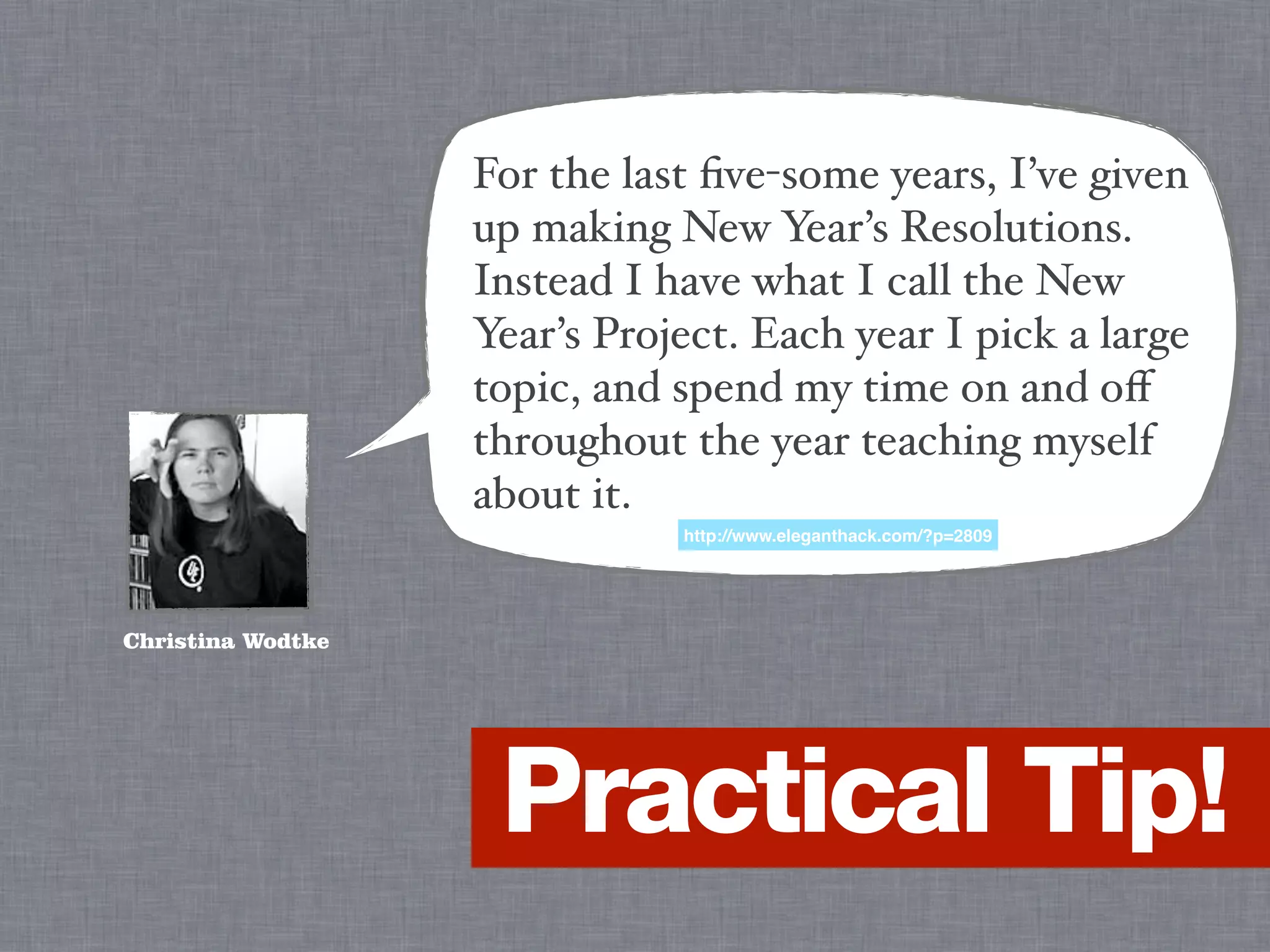 For the last ﬁve-some years, I’ve given
                   up making New Year’s Resolutions.
                   Instead I have what I call the New
                   Year’s Project. Each year I pick a large
                   topic, and spend my time on and oﬀ
                   throughout the year teaching myself
                   about it.
                              http://www.eleganthack.com/?p=2809




Christina Wodtke




                    Practical Tip!
 