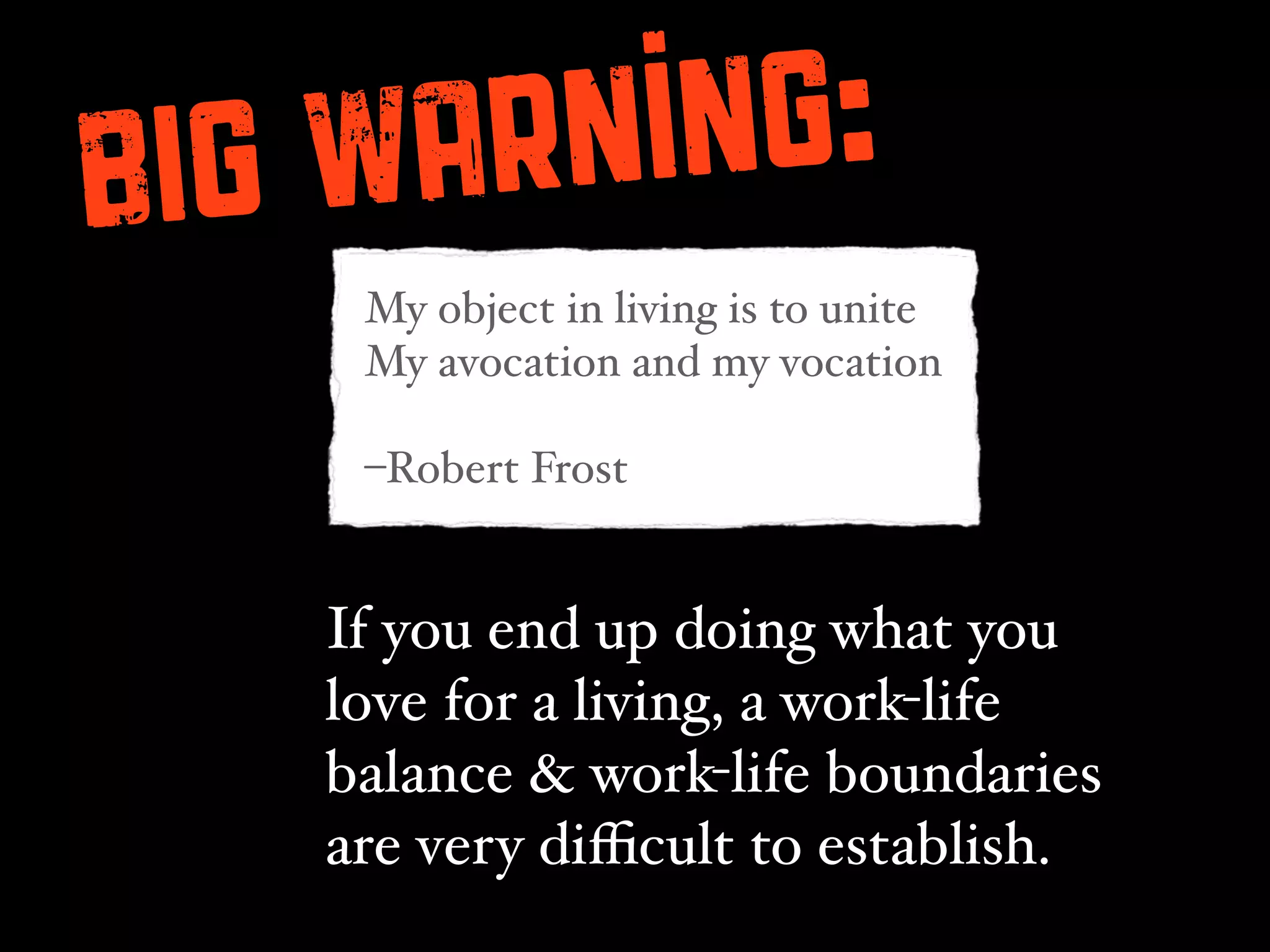 BIG Wa rning:
    My object in living is to unite
    My avocation and my vocation

    –Robert Frost


   If you end up doing what you
   love for a living, a work-life
   balance & work-life boundaries
   are very diﬃcult to establish.
 