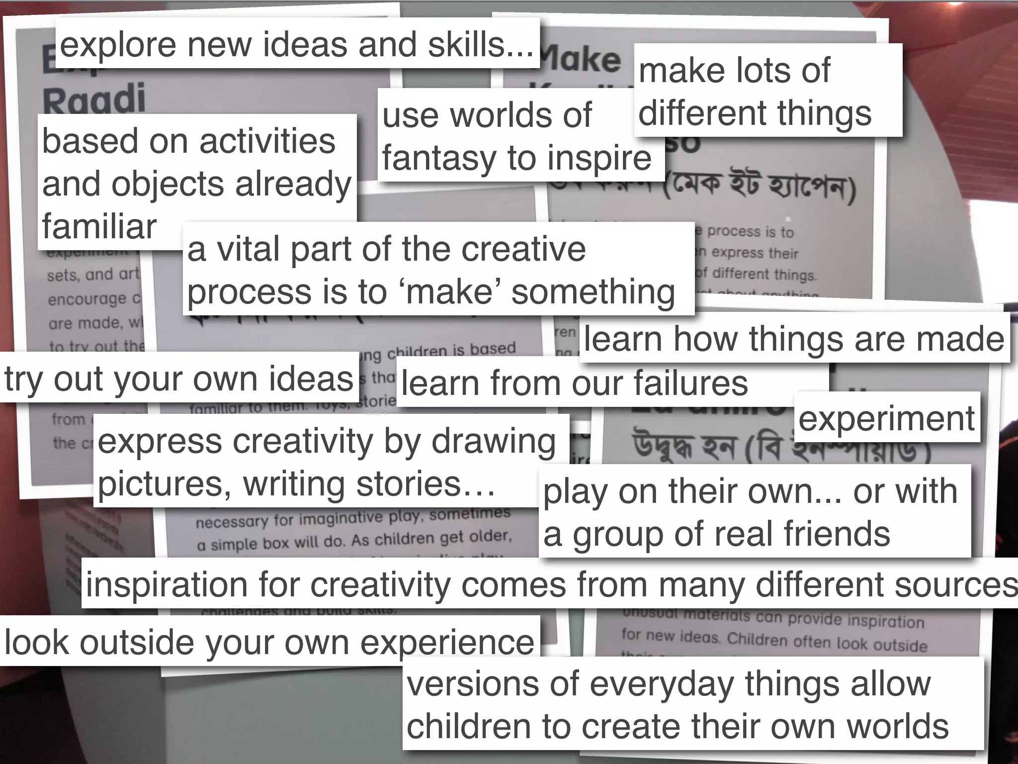 explore new ideas and skills...
                                         make lots of
                        use worlds of different things
   based on activities  fantasy to inspire
   and objects already
   familiar
             a vital part of the creative
             process is to ʻmakeʼ something
                                         learn how things are made
try out your own ideas learn from our failures
                                                       experiment
       express creativity by drawing
       pictures, writing stories… play on their own... or with
                                      a group of real friends
      inspiration for creativity comes from many different sources
look outside your own experience
                        versions of everyday things allow
                        children to create their own worlds
 