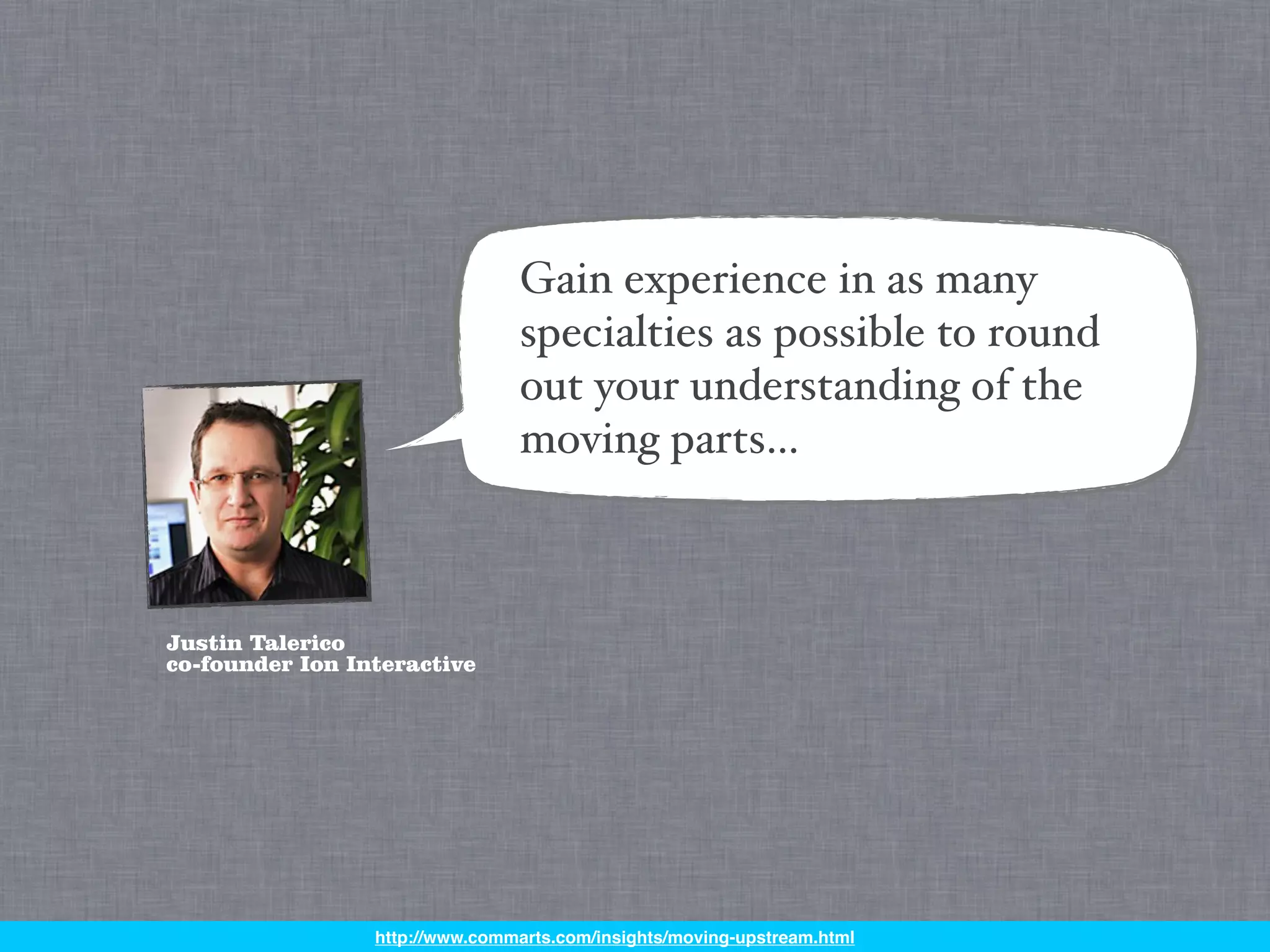 Gain experience in as many
                                specialties as possible to round
                                out your understanding of the
                                moving parts…



Justin Talerico
co-founder Ion Interactive




                 http://www.commarts.com/insights/moving-upstream.html
 