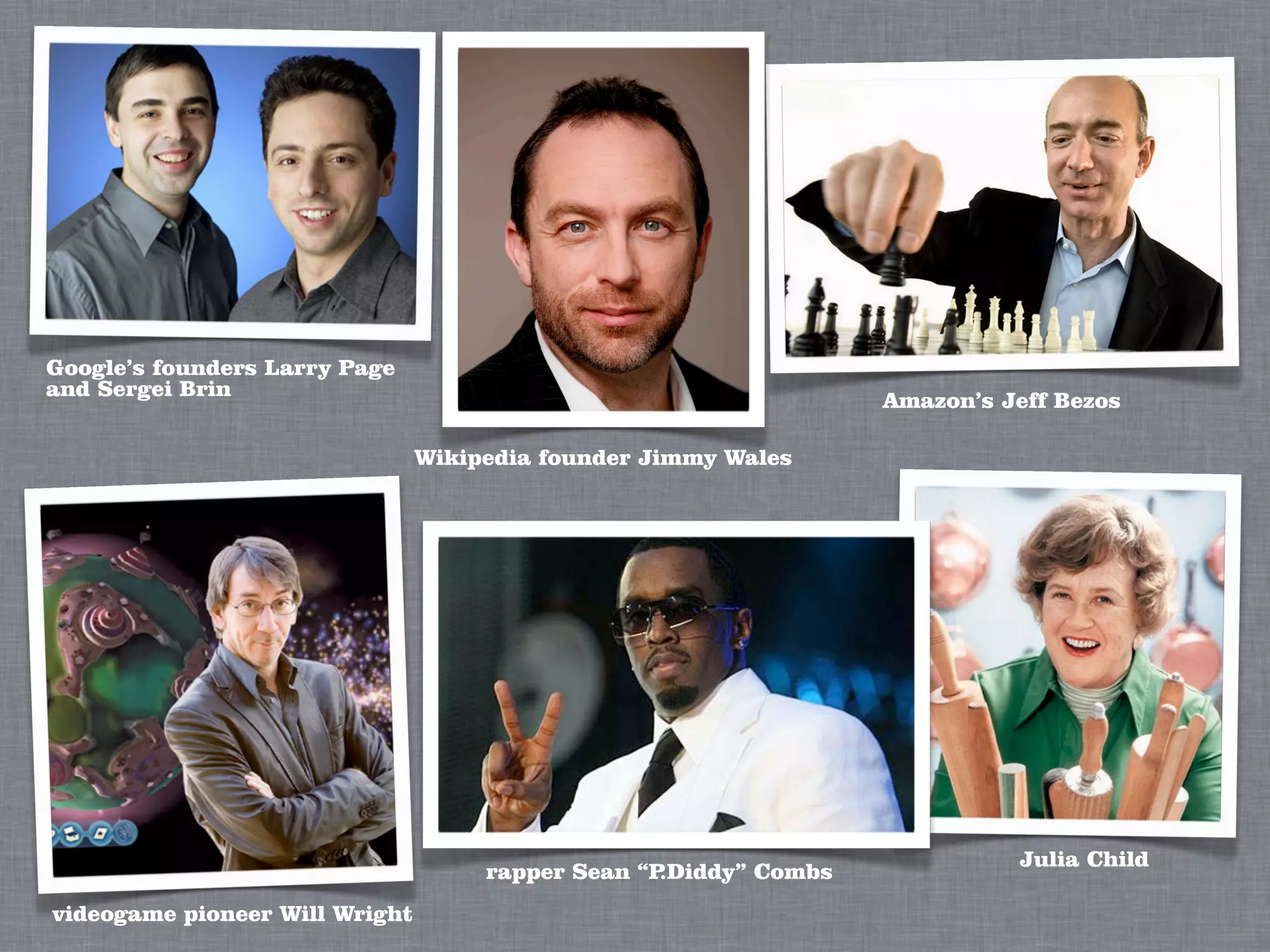 Google’s founders Larry Page
and Sergei Brin
                                                                   Amazon’s Jeff Bezos

                                Wikipedia founder Jimmy Wales




                                                                             Julia Child
                                     rapper Sean “P.Diddy” Combs
videogame pioneer Will Wright
 