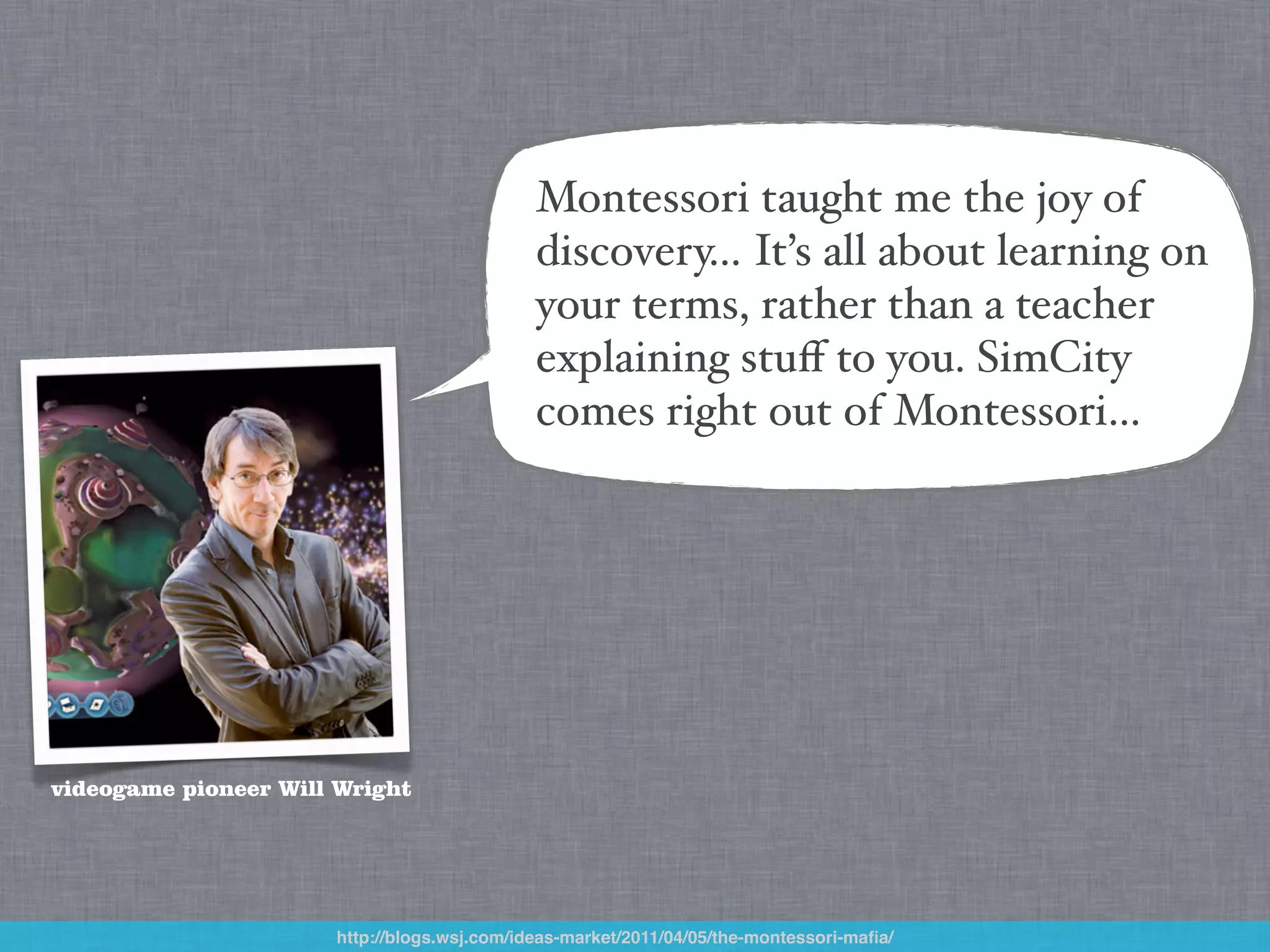 Montessori taught me the joy of
                                             discovery… It’s all about learning on
                                             your terms, rather than a teacher
                                             explaining stuﬀ to you. SimCity
                                             comes right out of Montessori…




videogame pioneer Will Wright




                      http://blogs.wsj.com/ideas-market/2011/04/05/the-montessori-maﬁa/
 