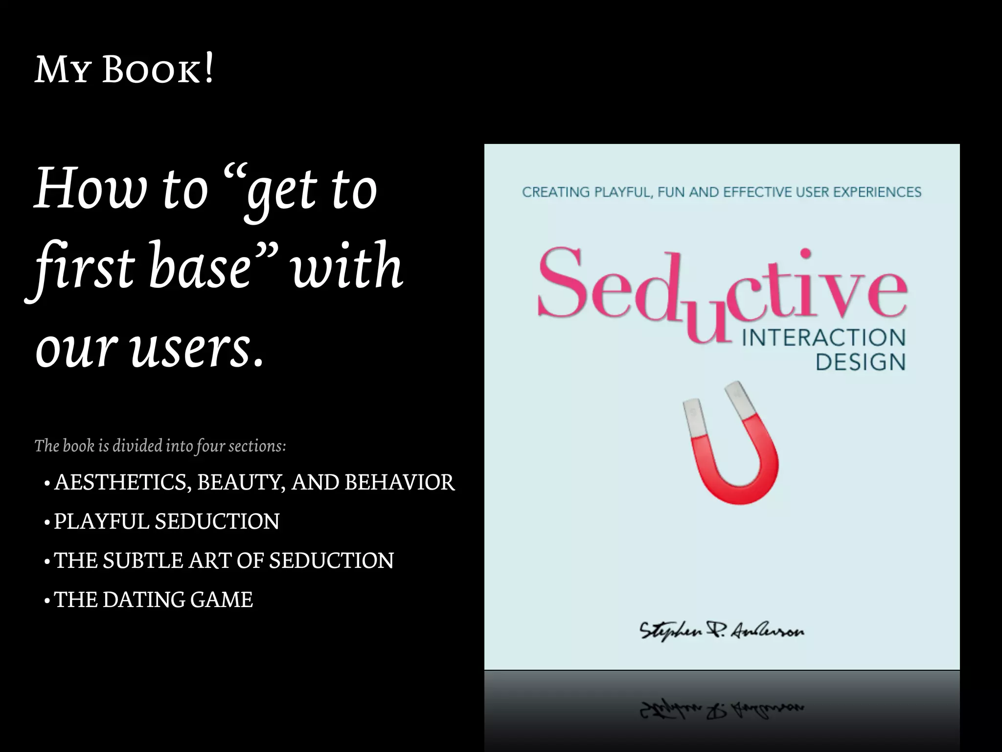 My Book!


How to “get to
first base” with
our users.
The book is divided into four sections:

 • AESTHETICS, BEAUTY, AND BEHAVIOR
 • PLAYFUL SEDUCTION
 • THE SUBTLE ART OF SEDUCTION
 • THE DATING GAME
 