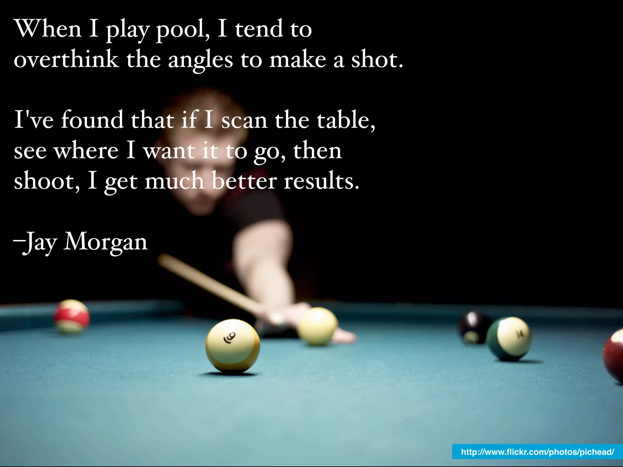 When I play pool, I tend to
overthink the angles to make a shot.

I've found that if I scan the table,
see where I want it to go, then
shoot, I get much better results.

–Jay Morgan




                                       http://www.ﬂickr.com/photos/pichead/
 