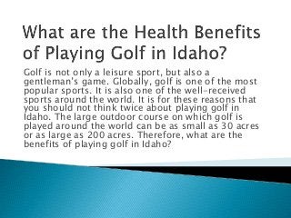 Golf is not only a leisure sport, but also a
gentleman’s game. Globally, golf is one of the most
popular sports. It is also one of the well-received
sports around the world. It is for these reasons that
you should not think twice about playing golf in
Idaho. The large outdoor course on which golf is
played around the world can be as small as 30 acres
or as large as 200 acres. Therefore, what are the
benefits of playing golf in Idaho?
 