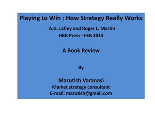 Playing to Win : How Strategy Really Works
          A.G. Lafley and Roger L. Martin
               HBR Press - FEB 2013

                A Book Review

                       By

              Marutish Varanasi
           Market strategy consultant
          E-mail: marutish@gmail.com
 