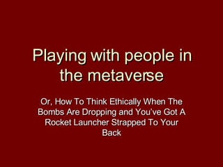 Playing with people in the metaverse Or, How To Think Ethically When The Bombs Are Dropping and You’ve Got A Rocket Launcher Strapped To Your Back 