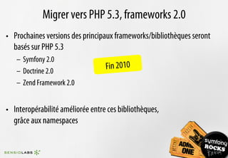 Migrer vers PHP 5.3, frameworks 2.0
•  Prochaines versions des principaux frameworks/bibliothèques seront
   basés sur PHP 5.3
   –  Symfony 2.0
   –  Doctrine 2.0
                                   Fin 2010
   –  Zend Framework 2.0


•  Interopérabilité améliorée entre ces bibliothèques,
   grâce aux namespaces
 
