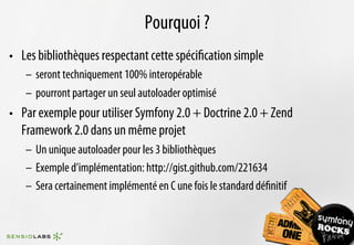 Pourquoi ?
•  Les bibliothèques respectant cette spéciﬁcation simple
   –  seront techniquement 100% interopérable
   –  pourront partager un seul autoloader optimisé
•  Par exemple pour utiliser Symfony 2.0 + Doctrine 2.0 + Zend
   Framework 2.0 dans un même projet
   –  Un unique autoloader pour les 3 bibliothèques
   –  Exemple d’implémentation: http://gist.github.com/221634
   –  Sera certainement implémenté en C une fois le standard déﬁnitif
 