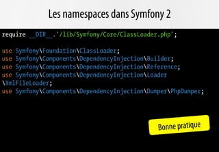 Les namespaces dans Symfony 2
require __DIR__.'/lib/Symfony/Core/ClassLoader.php';

use SymfonyFoundationClassLoader;
use SymfonyComponentsDependencyInjectionBuilder;
use SymfonyComponentsDependencyInjectionReference;
use SymfonyComponentsDependencyInjectionLoader
XmlFileLoader;
use SymfonyComponentsDependencyInjectionDumperPhpDumper;




                                              Bonne pratique
 
