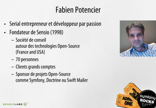 Fabien Potencier
•  Serial entrepreneur et développeur par passion
•  Fondateur de Sensio (1998)
   –  Société de conseil
      autour des technologies Open-Source
      (France and USA)
   –  70 personnes
   –  Clients grands comptes
   –  Sponsor de projets Open-Source
      comme Symfony, Doctrine ou Swift Mailer
 