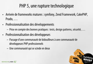 PHP 5, une rupture technologique
•  Arrivée de frameworks matures : symfony, Zend Framework, CakePHP,
   Prado, …
•  Professionnalisation des développements
   –  Prise en compte des bonnes pratiques : tests, design patterns, sécurité, …
•  Professionnalisation des développeurs
   –  Passage d’une communauté de bidouilleurs à une communauté de
      développeurs PHP professionnels
   –  Une communauté qui se scinde en deux
 