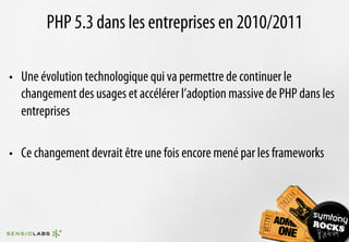 PHP 5.3 dans les entreprises en 2010/2011

•  Une évolution technologique qui va permettre de continuer le
   changement des usages et accélérer l’adoption massive de PHP dans les
   entreprises

•  Ce changement devrait être une fois encore mené par les frameworks
 