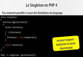 Le Singleton en PHP 4
    Pas vraiment possible à cause des limitations du language
class Singleton
{
  function &getInstance()
  {
    static $instance;

        if (!$instance)
        {
          $instance = new Singleton();
        }
                                                        on peut toujours
        return $instance;                              in stancier la classe
}
    }
                                                            directement
$obj =& singleton::getInstance();
 