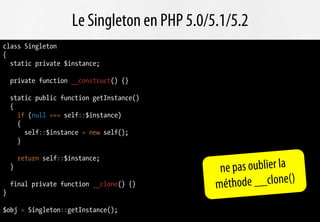 Le Singleton en PHP 5.0/5.1/5.2
class Singleton
{
  static private $instance;

    private function __construct() {}

    static public function getInstance()
    {
      if (null === self::$instance)
      {
        self::$instance = new self();
      }

        return self::$instance;
    }                                            ne pas oublier la
    final private function __clone() {}         mé thode __clone()
}

$obj = Singleton::getInstance();
 