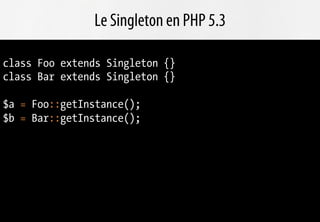 Le Singleton en PHP 5.3

class Foo extends Singleton {}
class Bar extends Singleton {}

$a = Foo::getInstance();
$b = Bar::getInstance();
 