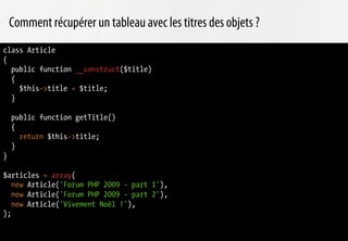 Comment récupérer un tableau avec les titres des objets ?
class Article
{
  public function __construct($title)
  {
    $this->title = $title;
  }

    public function getTitle()
    {
      return $this->title;
    }
}

$articles = array(
   new Article('Forum PHP 2009 - part 1'),
   new Article('Forum PHP 2009 - part 2'),
   new Article('Vivement Noël !'),
);
 