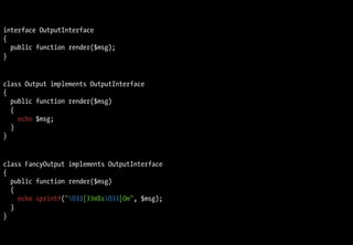 interface OutputInterface
{
  public function render($msg);
}


class Output implements OutputInterface
{
  public function render($msg)
  {
    echo $msg;
  }
}


class FancyOutput implements OutputInterface
{
  public function render($msg)
  {
    echo sprintf("033[33m%s033[0m", $msg);
  }
}
 