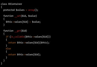 class DIContainer
{
  protected $values = array();

    function __set($id, $value)
    {
      $this->values[$id] = $value;
    }

    function __get($id)
    {
      if (is_callable($this->values[$id]))
      {
        return $this->values[$id]($this);
      }
      else
      {
        return $this->values[$id];
      }
    }
}
 