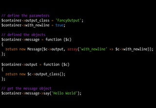 // define the parameters
$container->output_class = 'FancyOutput';
$container->with_newline = true;

// defined the objects
$container->message = function ($c)
{
   return new Message($c->output, array('with_newline' => $c->with_newline));
};

$container->output = function ($c)
{
   return new $c->output_class();
};

// get the message object
$container->message->say('Hello World');
 