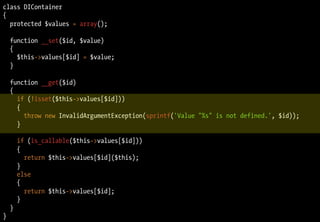 class DIContainer
{
  protected $values = array();

    function __set($id, $value)
    {
      $this->values[$id] = $value;
    }

    function __get($id)
    {
      if (!isset($this->values[$id]))
      {
        throw new InvalidArgumentException(sprintf('Value "%s" is not defined.', $id));
      }

        if (is_callable($this->values[$id]))
        {
          return $this->values[$id]($this);
        }
        else
        {
          return $this->values[$id];
        }
    }
}
 