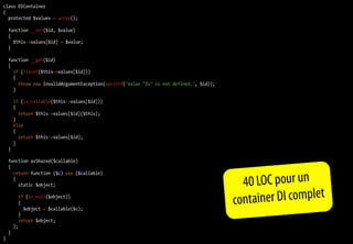 class DIContainer
{
  protected $values = array();

    function __set($id, $value)
    {
      $this->values[$id] = $value;
    }

    function __get($id)
    {
      if (!isset($this->values[$id]))
      {
        throw new InvalidArgumentException(sprintf('Value "%s" is not defined.', $id));
      }

        if (is_callable($this->values[$id]))
        {
          return $this->values[$id]($this);
        }
        else
        {
          return $this->values[$id];
        }
    }

    function asShared($callable)
    {
      return function ($c) use ($callable)
      {
        static $object;                                                                      40 LOC pour un
          if (is_null($object))
          {
            $object = $callable($c);
                                                                                          co ntainer DI complet
          }
          return $object;
        };
    }
}
 