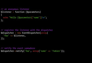 // an anonymous listener
$listener = function ($parameters)
{
   echo "Hello {$parameters['name']}n";
};



// register the listener with the dispatcher
$dispatcher = new EventDispatcher(array(
  'foo' => $listener,
));



// notify the event somewhere
$dispatcher->notify('foo', array('name' => 'Fabien'));
 