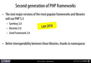 Second generation of PHP frameworks
•  The next major versions of the most popular frameworks and libraries
   will use PHP 5.3
   –  Symfony 2.0
   –  Doctrine 2.0
                                       Late 2010
   –  Zend Framework 2.0


•  Better interoperability between these libraries, thanks to namespaces



                              PHP 5.3 in practice – Fabien Potencier
 