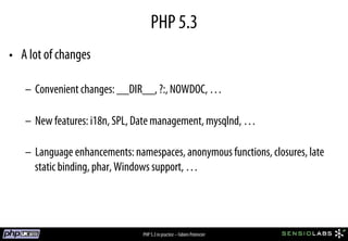 PHP 5.3
•  A lot of changes

   –  Convenient changes: __DIR__, ?:, NOWDOC, …

   –  New features: i18n, SPL, Date management, mysqlnd, …

   –  Language enhancements: namespaces, anonymous functions, closures, late
      static binding, phar, Windows support, …




                               PHP 5.3 in practice – Fabien Potencier
 