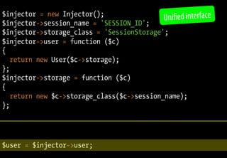 $injector = new Injector();
                                            Unified interface
$injector->session_name = 'SESSION_ID';
$injector->storage_class = 'SessionStorage';
$injector->user = function ($c)
{
   return new User($c->storage);
};
$injector->storage = function ($c)
{
   return new $c->storage_class($c->session_name);
};




$user = $injector->user;
                           PHP 5.3 in practice – Fabien Potencier
 