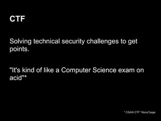 CTF

Solving technical security challenges to get
points.


"It's kind of like a Computer Science exam on
acid"*



                                       * CSAW CTF "About"page
 