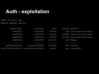 Auth - exploitation
gdb$ info proc map
Mapped address spaces:

        Start Addr           End Addr      Size   Offset   objfile
          0x400000           0x403000    0x3000      0x0   /services/auth/auth
          0x602000           0x603000    0x1000   0x2000   /services/auth/auth
          0x603000           0x604000    0x1000   0x3000   /services/auth/auth
          0x604000           0x625000   0x21000      0x0   [heap]
          ........           ........   .......      ...   ......
    0x7ffffffde000     0x7ffffffff000   0x21000      0x0   [stack]
0xffffffffff600000 0xffffffffff601000    0x1000      0x0   [vsyscall]
 