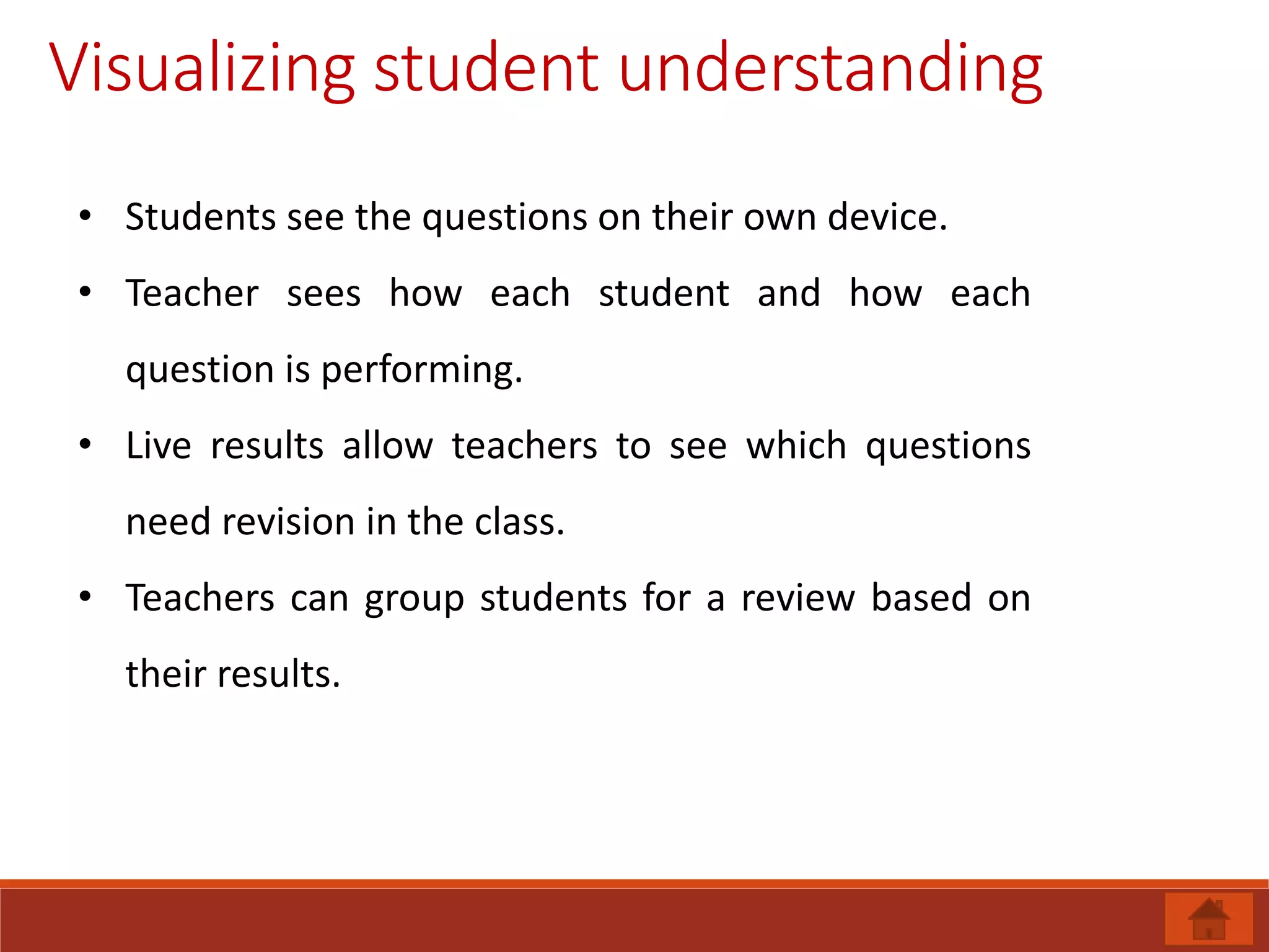 Visualizing student understanding
• Students see the questions on their own device.
• Teacher sees how each student and how each
question is performing.
• Live results allow teachers to see which questions
need revision in the class.
• Teachers can group students for a review based on
their results.
 