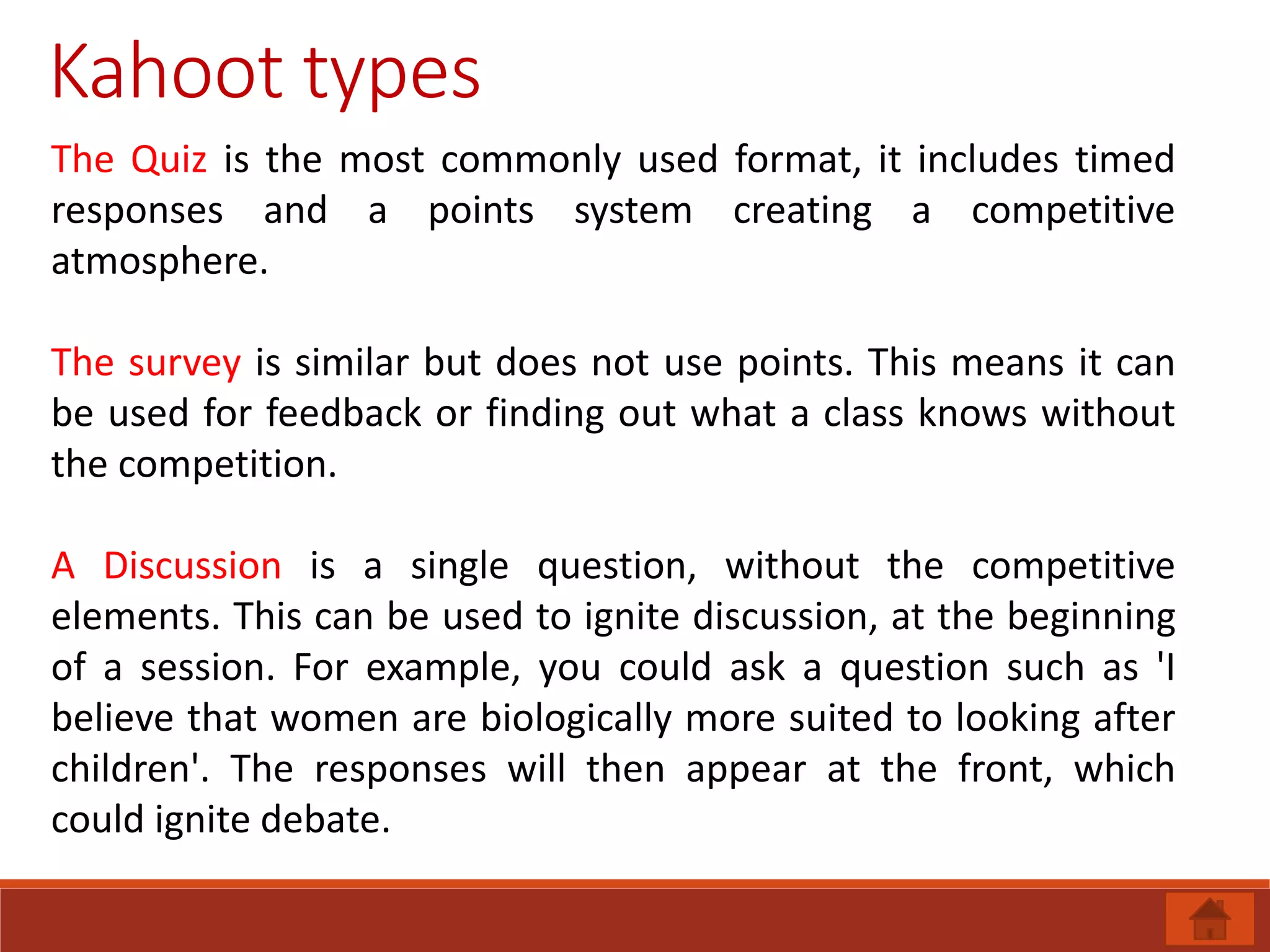 Kahoot types
The Quiz is the most commonly used format, it includes timed
responses and a points system creating a competitive
atmosphere.
The survey is similar but does not use points. This means it can
be used for feedback or finding out what a class knows without
the competition.
A Discussion is a single question, without the competitive
elements. This can be used to ignite discussion, at the beginning
of a session. For example, you could ask a question such as 'I
believe that women are biologically more suited to looking after
children'. The responses will then appear at the front, which
could ignite debate.
 