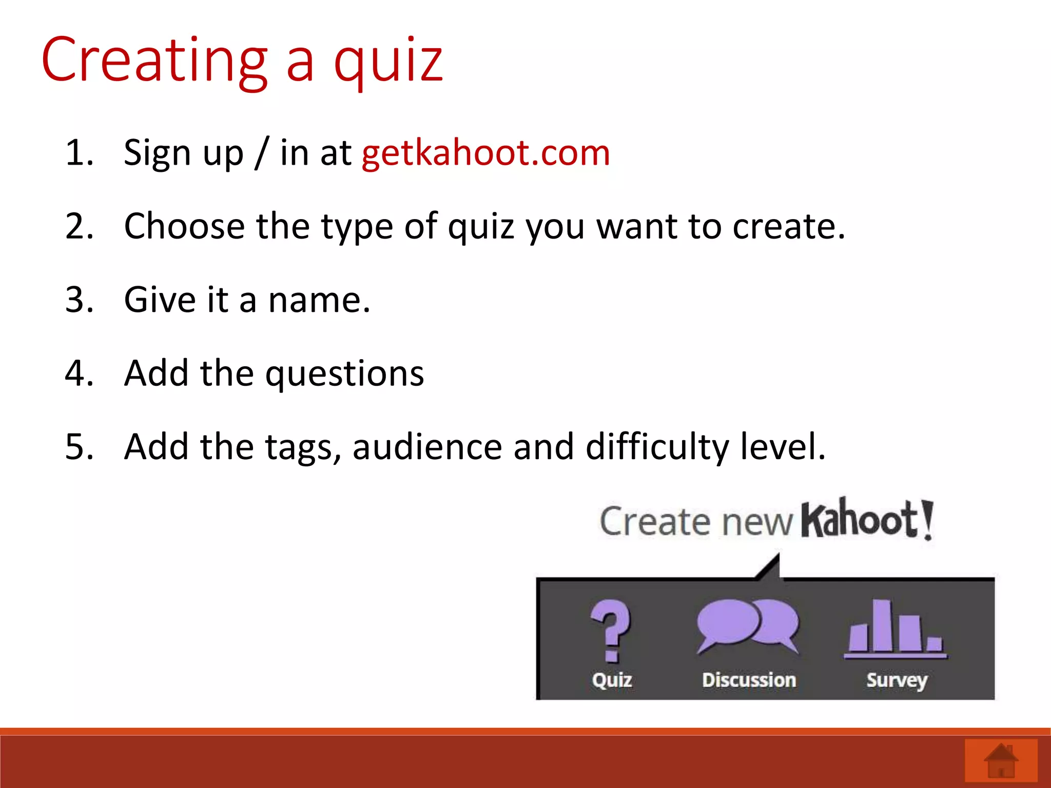 Creating a quiz
1. Sign up / in at getkahoot.com
2. Choose the type of quiz you want to create.
3. Give it a name.
4. Add the questions
5. Add the tags, audience and difficulty level.
 