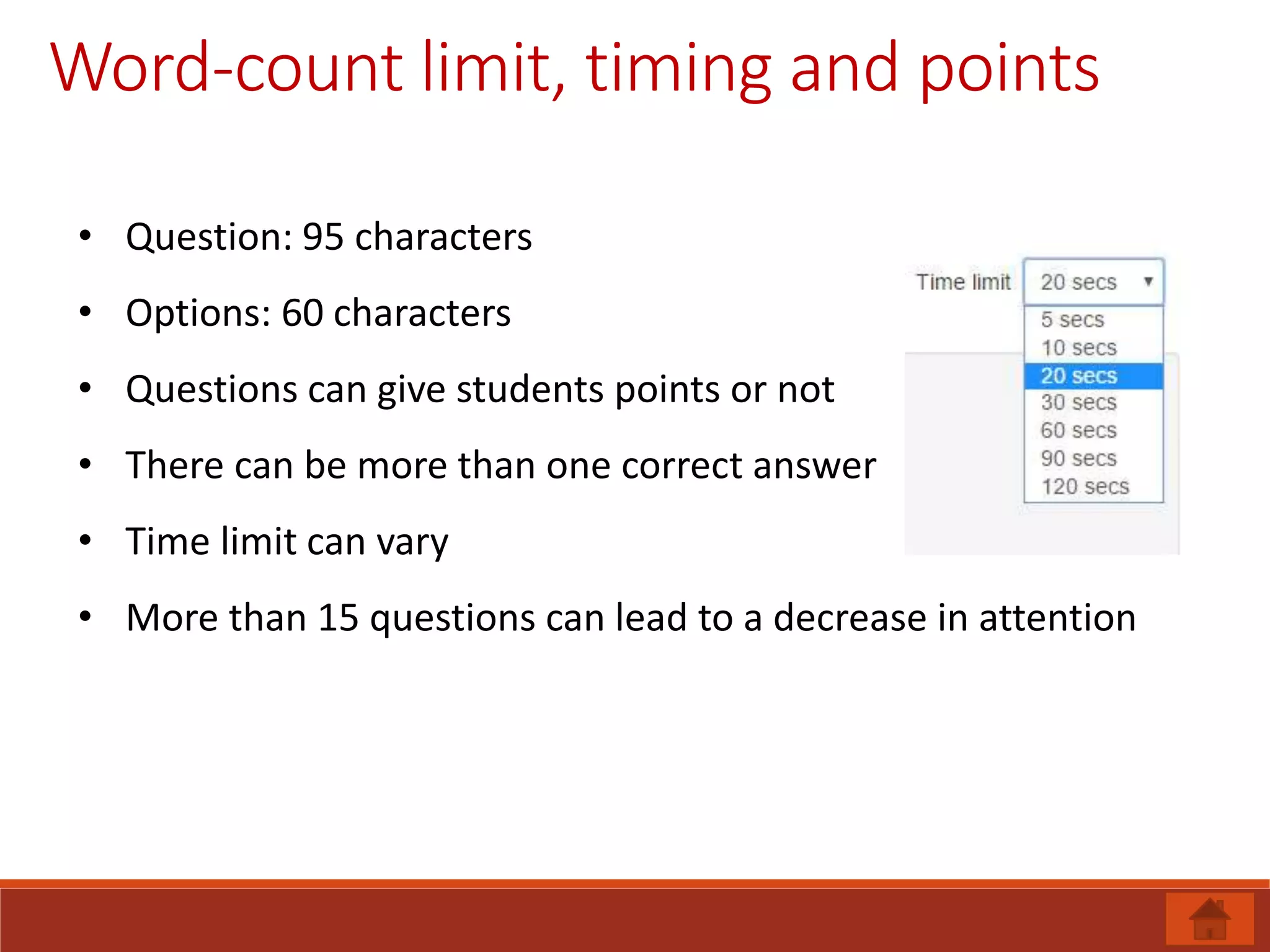 Word-count limit, timing and points
• Question: 95 characters
• Options: 60 characters
• Questions can give students points or not
• There can be more than one correct answer
• Time limit can vary
• More than 15 questions can lead to a decrease in attention
 