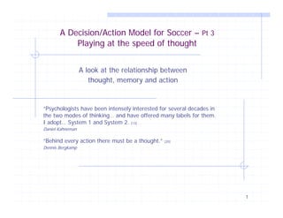 A Decision/Action Model for Soccer – Pt 3
           Playing at the speed of thought


                  A look at the relationship between
                     thought, memory and action


“Psychologists have been intensely interested for several decades in
the two modes of thinking… and have offered many labels for them.
I adopt… System 1 and System 2. [13]
Daniel Kahneman

“Behind every action there must be a thought.”   [20]

Dennis Bergkamp




                                                                       1
 
