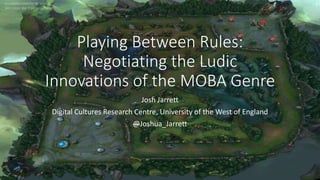 Playing Between Rules:
Negotiating the Ludic
Innovations of the MOBA Genre
Josh Jarrett
Digital Cultures Research Centre, University of the West of England
@Joshua_Jarrett
 