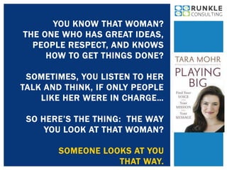 YOU KNOW THAT WOMAN? 
THE ONE WHO HAS GREAT IDEAS, 
PEOPLE RESPECT, AND KNOWS 
HOW TO GET THINGS DONE? 
SOMETIMES, YOU LISTEN TO HER 
TALK AND THINK, IF ONLY PEOPLE 
LIKE HER WERE IN CHARGE… 
SO HERE’S THE THING: THE WAY 
YOU LOOK AT THAT WOMAN? 
SOMEONE LOOKS AT YOU 
THAT WAY. 
 