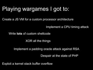 Playing wargames I got to:
Implement a padding oracle attack against RSA
Despair at the state of PHP
Implement a CPU timing attack
Exploit a kernel stack buffer overflow
Create a JS VM for a custom processor architecture
Write lots of custom shellcode
XOR all the things
 