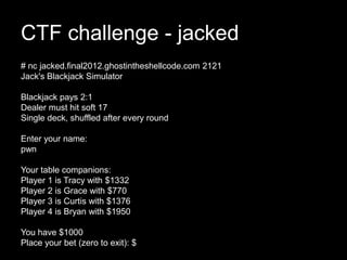 CTF challenge - jacked
# nc jacked.final2012.ghostintheshellcode.com 2121
Jack's Blackjack Simulator
Blackjack pays 2:1
Dealer must hit soft 17
Single deck, shuffled after every round
Enter your name:
pwn
Your table companions:
Player 1 is Tracy with $1332
Player 2 is Grace with $770
Player 3 is Curtis with $1376
Player 4 is Bryan with $1950
You have $1000
Place your bet (zero to exit): $
 