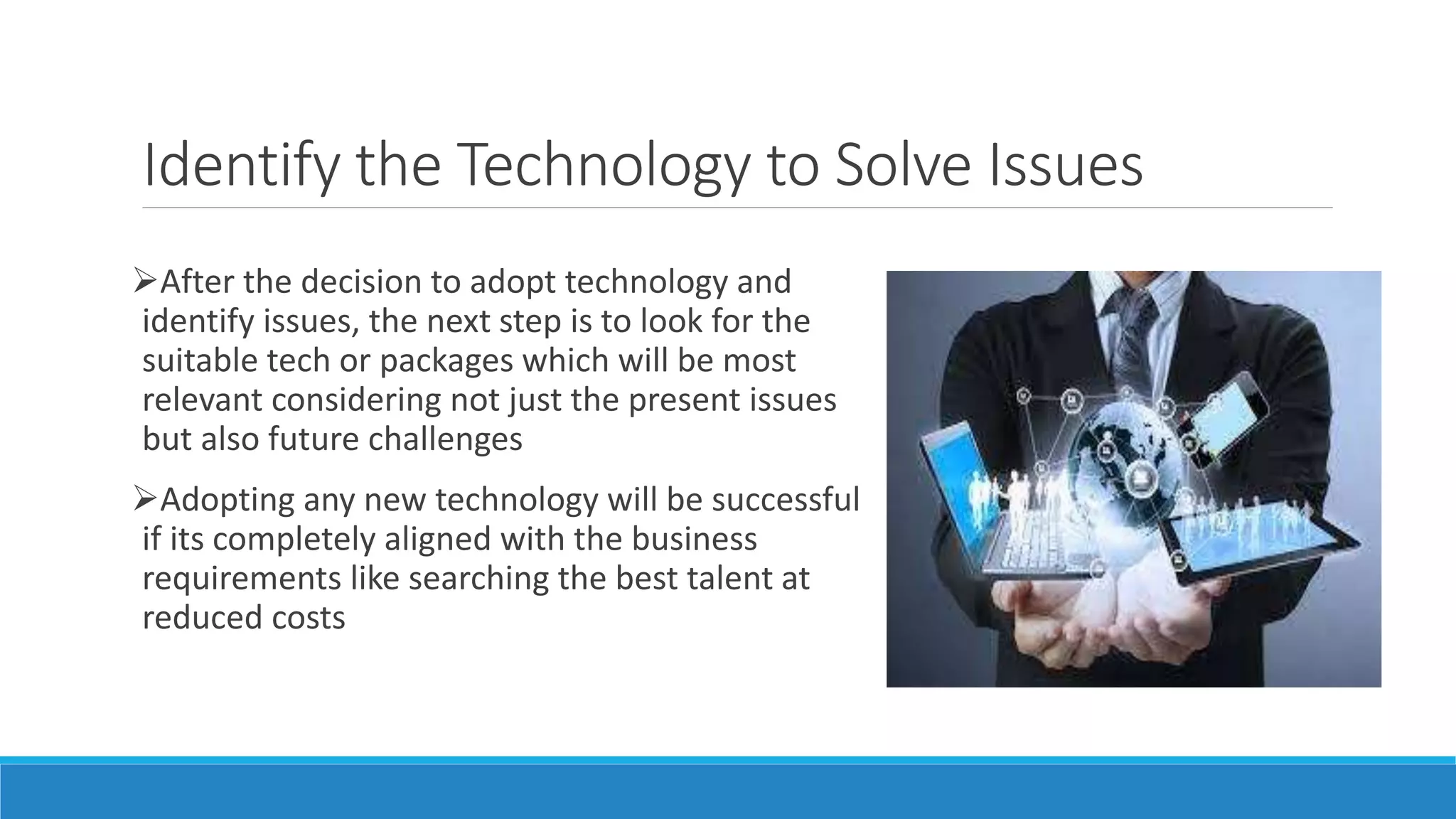 Identify the Technology to Solve Issues
After the decision to adopt technology and
identify issues, the next step is to look for the
suitable tech or packages which will be most
relevant considering not just the present issues
but also future challenges
Adopting any new technology will be successful
if its completely aligned with the business
requirements like searching the best talent at
reduced costs
 