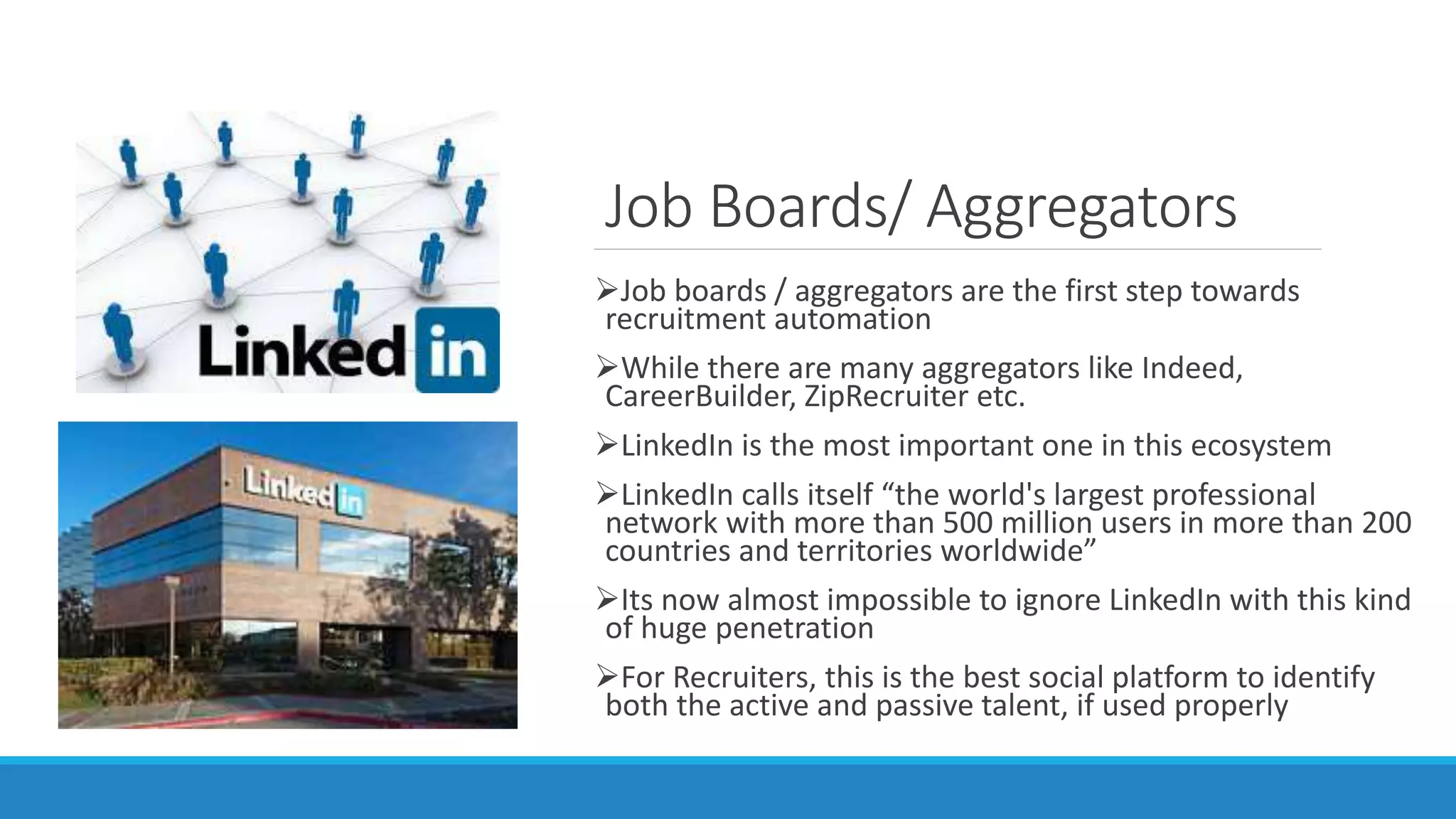 Job Boards/ Aggregators
Job boards / aggregators are the first step towards
recruitment automation
While there are many aggregators like Indeed,
CareerBuilder, ZipRecruiter etc.
LinkedIn is the most important one in this ecosystem
LinkedIn calls itself “the world's largest professional
network with more than 500 million users in more than 200
countries and territories worldwide”
Its now almost impossible to ignore LinkedIn with this kind
of huge penetration
For Recruiters, this is the best social platform to identify
both the active and passive talent, if used properly
 