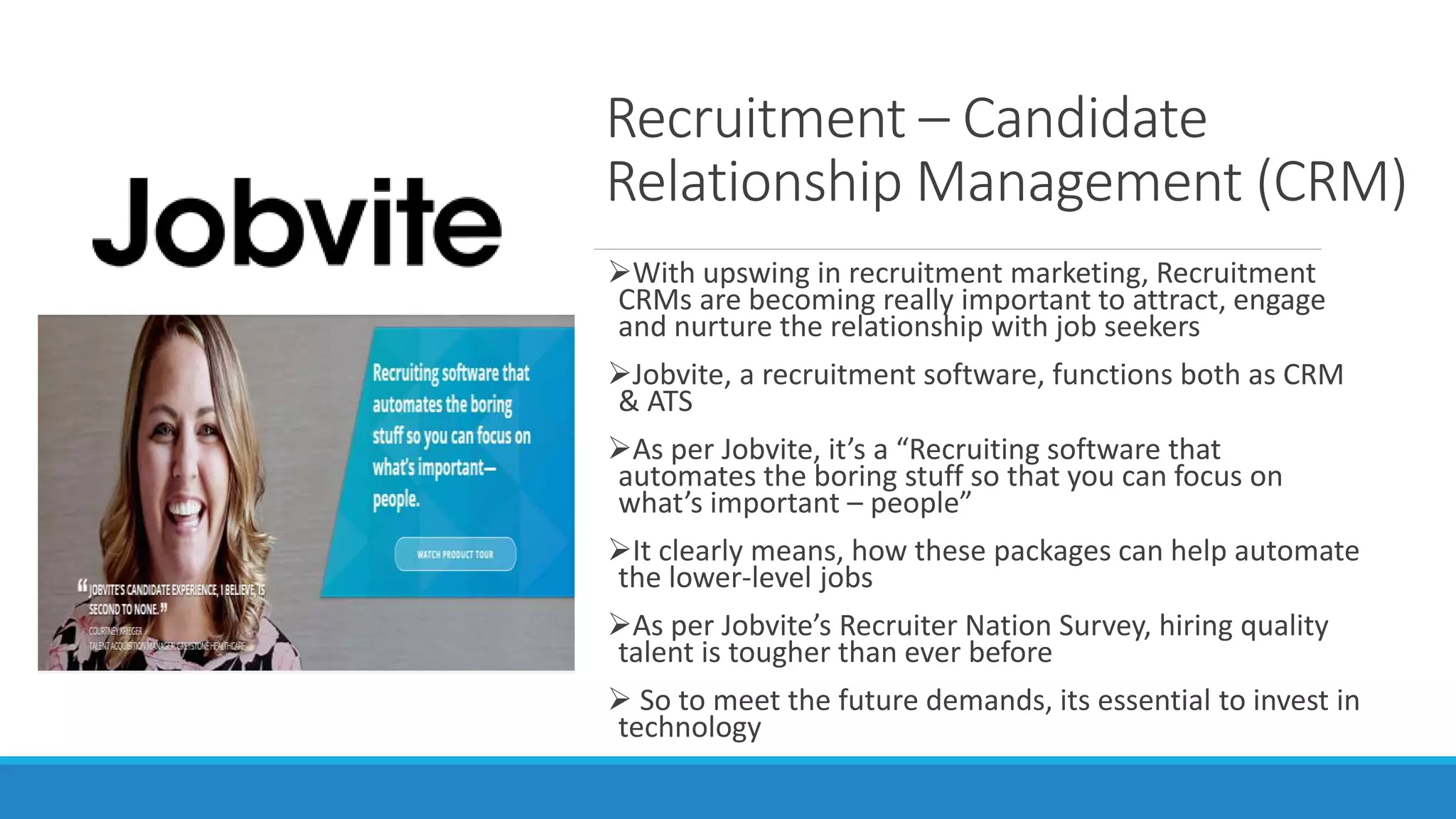 Recruitment – Candidate
Relationship Management (CRM)
With upswing in recruitment marketing, Recruitment
CRMs are becoming really important to attract, engage
and nurture the relationship with job seekers
Jobvite, a recruitment software, functions both as CRM
& ATS
As per Jobvite, it’s a “Recruiting software that
automates the boring stuff so that you can focus on
what’s important – people”
It clearly means, how these packages can help automate
the lower-level jobs
As per Jobvite’s Recruiter Nation Survey, hiring quality
talent is tougher than ever before
 So to meet the future demands, its essential to invest in
technology
 