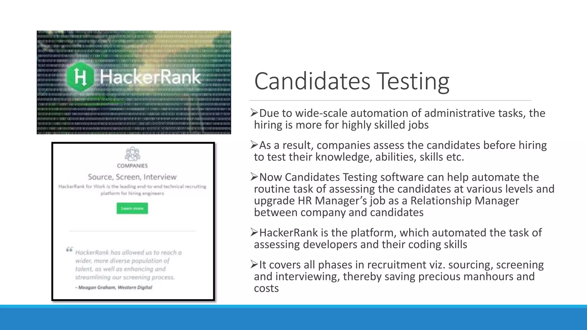 Candidates Testing
Due to wide-scale automation of administrative tasks, the
hiring is more for highly skilled jobs
As a result, companies assess the candidates before hiring
to test their knowledge, abilities, skills etc.
Now Candidates Testing software can help automate the
routine task of assessing the candidates at various levels and
upgrade HR Manager’s job as a Relationship Manager
between company and candidates
HackerRank is the platform, which automated the task of
assessing developers and their coding skills
It covers all phases in recruitment viz. sourcing, screening
and interviewing, thereby saving precious manhours and
costs
 